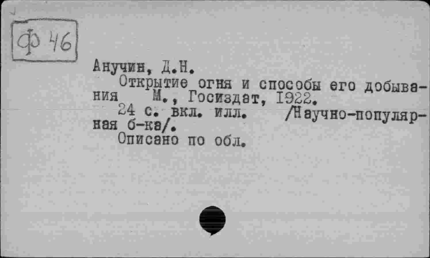 ﻿
Анучин, Д.Н.
Открытие огня и способы его добыва ния М., Госиздат, 1922.
24 с. вкл. илл.	/Науч но-популяр
ная б—ка/•
Описано по обл.